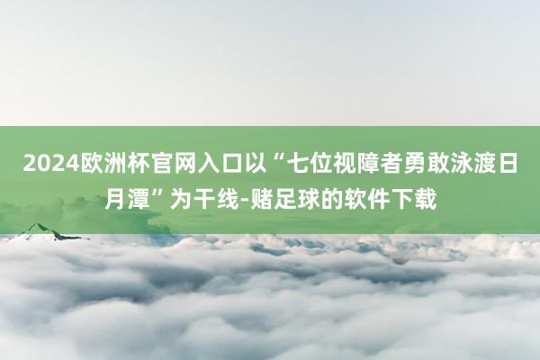 2024欧洲杯官网入口以“七位视障者勇敢泳渡日月潭”为干线-赌足球的软件下载