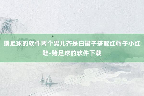 赌足球的软件两个男儿齐是白裙子搭配红帽子小红鞋-赌足球的软件下载