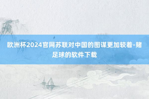 欧洲杯2024官网苏联对中国的图谋更加较着-赌足球的软件下载
