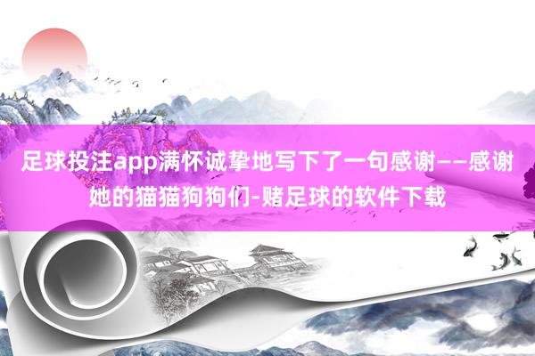 足球投注app满怀诚挚地写下了一句感谢——感谢她的猫猫狗狗们-赌足球的软件下载
