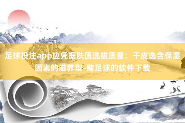 足球投注app应凭据肤质选拔质量:干皮选含保湿因素的滋养型-赌足球的软件下载