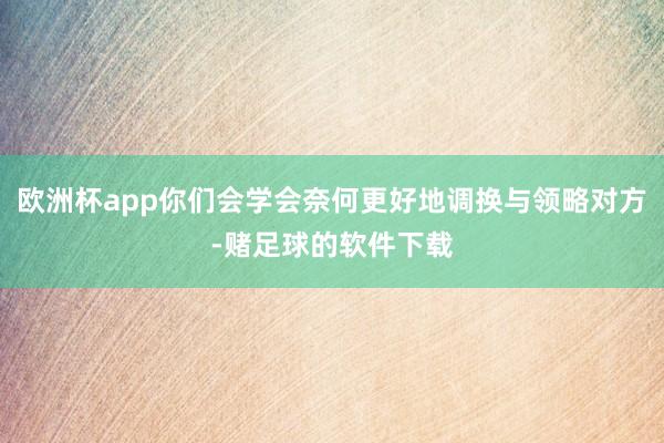 欧洲杯app你们会学会奈何更好地调换与领略对方-赌足球的软件下载