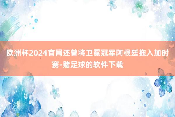 欧洲杯2024官网还曾将卫冕冠军阿根廷拖入加时赛-赌足球的软件下载