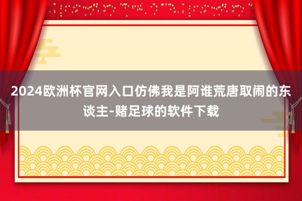 2024欧洲杯官网入口仿佛我是阿谁荒唐取闹的东谈主-赌足球的软件下载