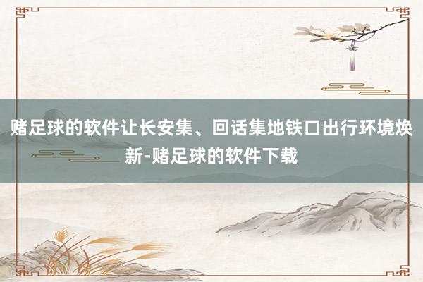 赌足球的软件让长安集、回话集地铁口出行环境焕新-赌足球的软件下载