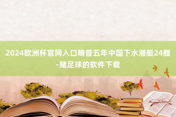 2024欧洲杯官网入口畴昔五年中国下水潜艇24艘-赌足球的软件下载