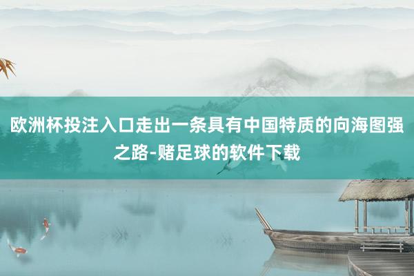 欧洲杯投注入口走出一条具有中国特质的向海图强之路-赌足球的软件下载