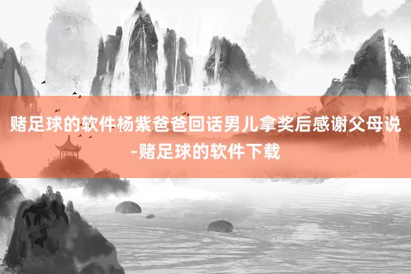 赌足球的软件杨紫爸爸回话男儿拿奖后感谢父母说-赌足球的软件下载