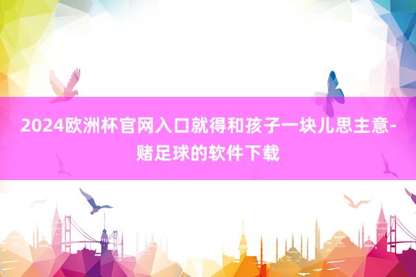 2024欧洲杯官网入口就得和孩子一块儿思主意-赌足球的软件下载