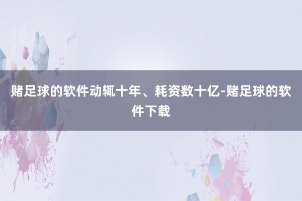 赌足球的软件动辄十年、耗资数十亿-赌足球的软件下载