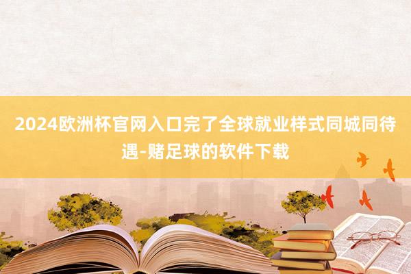 2024欧洲杯官网入口完了全球就业样式同城同待遇-赌足球的软件下载