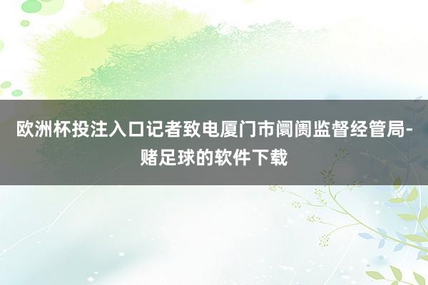 欧洲杯投注入口记者致电厦门市阛阓监督经管局-赌足球的软件下载