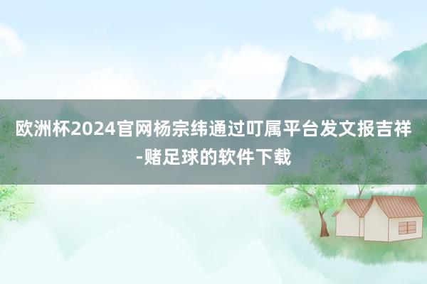 欧洲杯2024官网杨宗纬通过叮属平台发文报吉祥-赌足球的软件下载