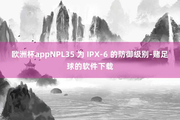 欧洲杯appNPL35 为 IPX-6 的防御级别-赌足球的软件下载