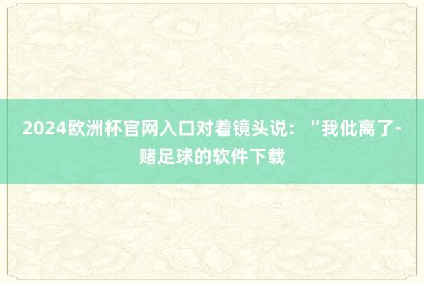 2024欧洲杯官网入口对着镜头说：“我仳离了-赌足球的软件下载