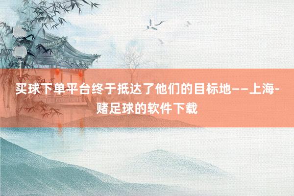 买球下单平台终于抵达了他们的目标地——上海-赌足球的软件下载
