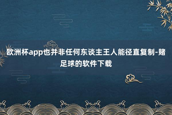 欧洲杯app也并非任何东谈主王人能径直复制-赌足球的软件下载