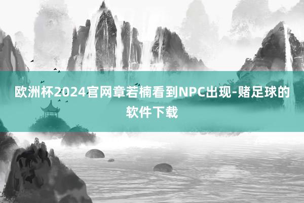 欧洲杯2024官网章若楠看到NPC出现-赌足球的软件下载