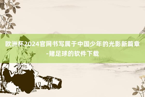 欧洲杯2024官网书写属于中国少年的光影新篇章-赌足球的软件下载