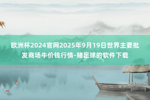 欧洲杯2024官网2025年9月19日世界主要批发商场牛价钱行情-赌足球的软件下载