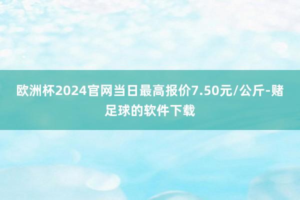 欧洲杯2024官网当日最高报价7.50元/公斤-赌足球的软件下载