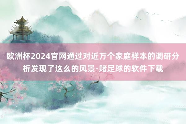 欧洲杯2024官网通过对近万个家庭样本的调研分析发现了这么的风景-赌足球的软件下载