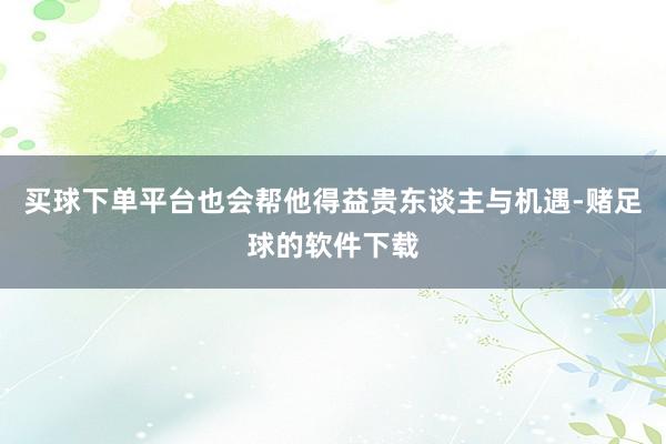 买球下单平台也会帮他得益贵东谈主与机遇-赌足球的软件下载