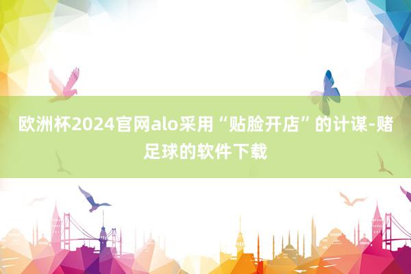 欧洲杯2024官网alo采用“贴脸开店”的计谋-赌足球的软件下载