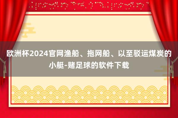 欧洲杯2024官网渔船、拖网船、以至驳运煤炭的小艇-赌足球的软件下载