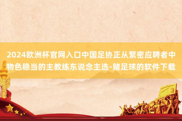 2024欧洲杯官网入口中国足协正从繁密应聘者中物色稳当的主教练东说念主选-赌足球的软件下载