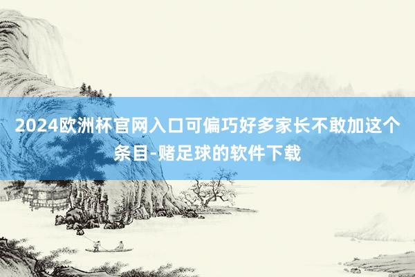 2024欧洲杯官网入口可偏巧好多家长不敢加这个条目-赌足球的软件下载