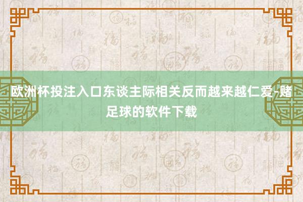 欧洲杯投注入口东谈主际相关反而越来越仁爱-赌足球的软件下载