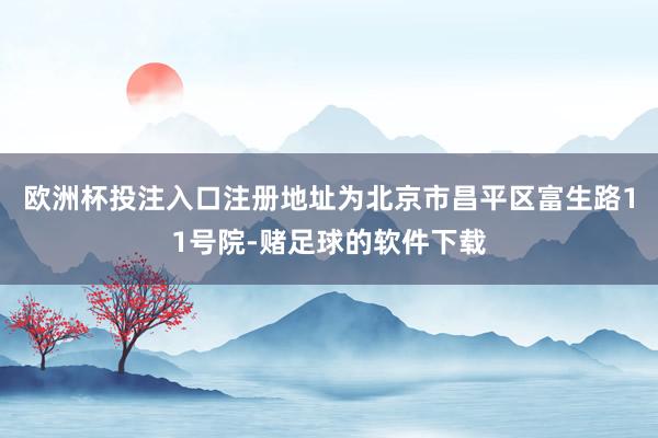 欧洲杯投注入口注册地址为北京市昌平区富生路11号院-赌足球的软件下载