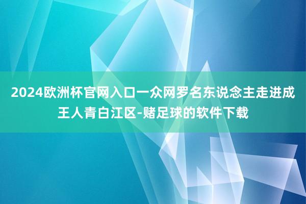 2024欧洲杯官网入口一众网罗名东说念主走进成王人青白江区-赌足球的软件下载