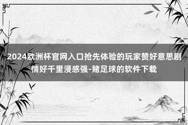 2024欧洲杯官网入口抢先体验的玩家赞好意思剧情好千里浸感强-赌足球的软件下载