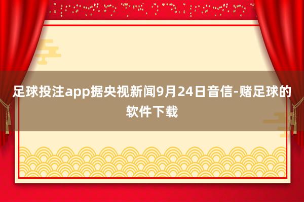 足球投注app据央视新闻9月24日音信-赌足球的软件下载