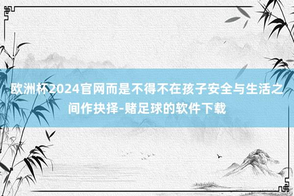 欧洲杯2024官网而是不得不在孩子安全与生活之间作抉择-赌足球的软件下载
