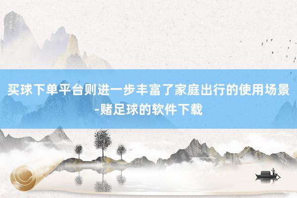 买球下单平台则进一步丰富了家庭出行的使用场景-赌足球的软件下载