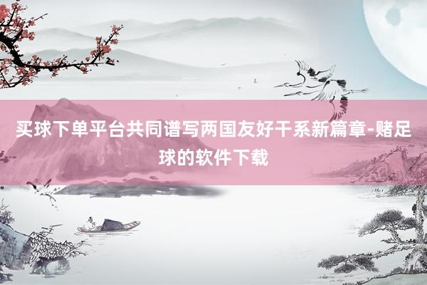 买球下单平台共同谱写两国友好干系新篇章-赌足球的软件下载