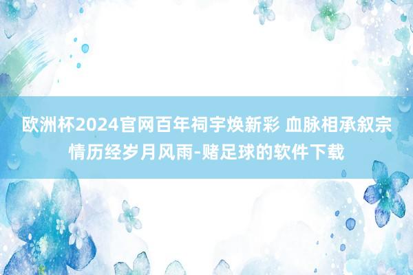 欧洲杯2024官网百年祠宇焕新彩 血脉相承叙宗情历经岁月风雨-赌足球的软件下载