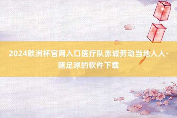 2024欧洲杯官网入口医疗队赤诚劳动当地人人-赌足球的软件下载