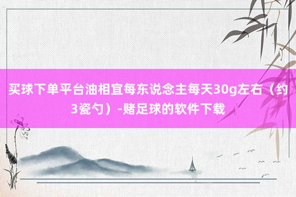 买球下单平台油相宜每东说念主每天30g左右（约3瓷勺）-赌足球的软件下载