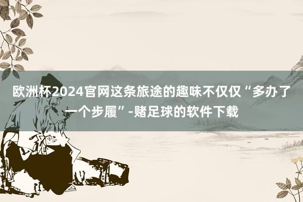 欧洲杯2024官网这条旅途的趣味不仅仅“多办了一个步履”-赌足球的软件下载