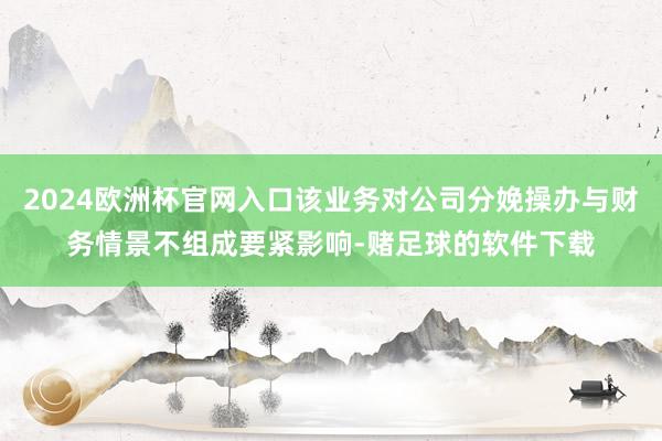 2024欧洲杯官网入口该业务对公司分娩操办与财务情景不组成要紧影响-赌足球的软件下载