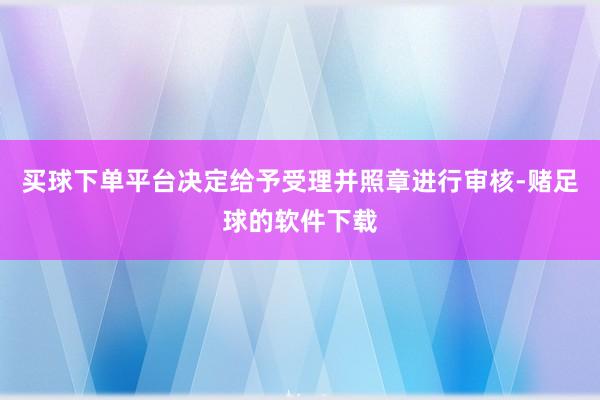 买球下单平台决定给予受理并照章进行审核-赌足球的软件下载