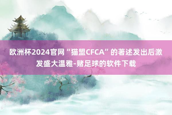 欧洲杯2024官网“猫盟CFCA”的著述发出后激发盛大温雅-赌足球的软件下载