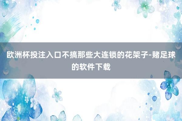 欧洲杯投注入口不搞那些大连锁的花架子-赌足球的软件下载