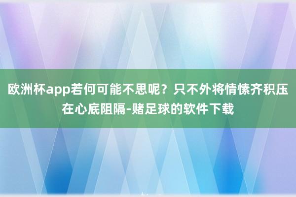 欧洲杯app若何可能不思呢?只不外将情愫齐积压在心底阻隔-赌足球的软件下载