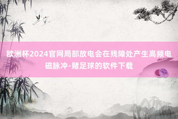 欧洲杯2024官网局部放电会在残障处产生高频电磁脉冲-赌足球的软件下载