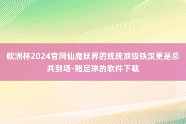 欧洲杯2024官网仙魔妖界的统统顶级铁汉更是总共到场-赌足球的软件下载